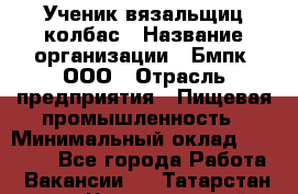 Ученик вязальщиц колбас › Название организации ­ Бмпк, ООО › Отрасль предприятия ­ Пищевая промышленность › Минимальный оклад ­ 18 000 - Все города Работа » Вакансии   . Татарстан респ.,Чистопольский р-н